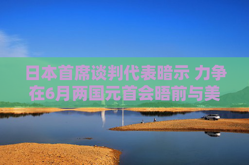 日本首席谈判代表暗示 力争在6月两国元首会晤前与美国达成关税协议