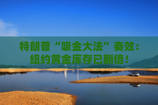 特朗普“吸金大法”奏效：纽约黄金库存已翻倍！