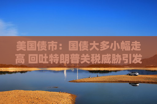 美国债市：国债大多小幅走高 回吐特朗普关税威胁引发的大部分涨幅