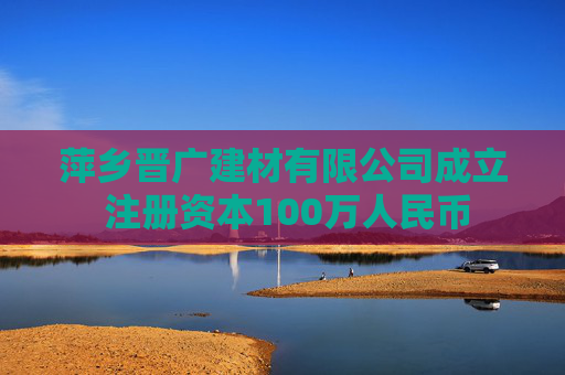 萍乡晋广建材有限公司成立 注册资本100万人民币