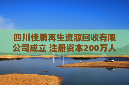 四川佳鹏再生资源回收有限公司成立 注册资本200万人民币