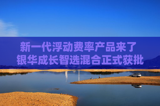 新一代浮动费率产品来了 银华成长智选混合正式获批