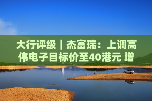 大行评级｜杰富瑞：上调高伟电子目标价至40港元 增长势头稳健且可见度高