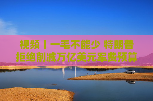 视频丨一毛不能少 特朗普拒绝削减万亿美元军费预算