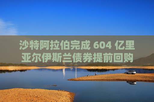 沙特阿拉伯完成 604 亿里亚尔伊斯兰债券提前回购  第1张