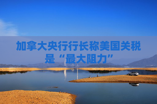 加拿大央行行长称美国关税是“最大阻力”