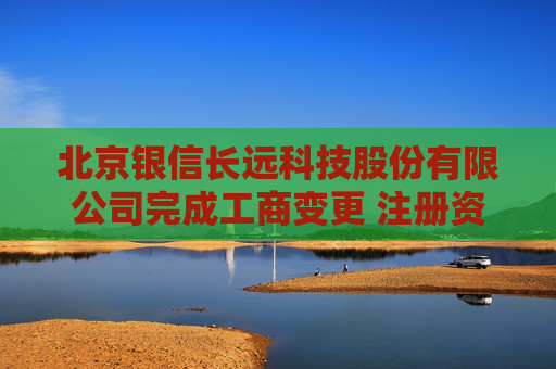 北京银信长远科技股份有限公司完成工商变更 注册资本增至34251万元