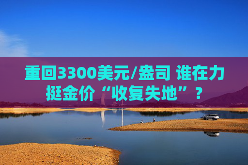 重回3300美元/盎司 谁在力挺金价“收复失地”？