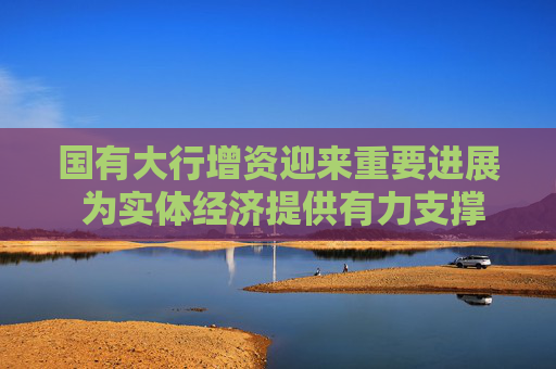国有大行增资迎来重要进展 为实体经济提供有力支撑  第1张