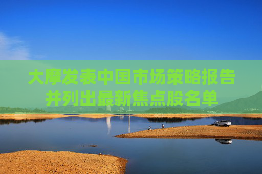 大摩发表中国市场策略报告并列出最新焦点股名单