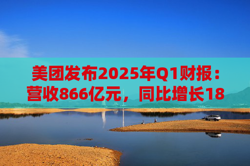 美团发布2025年Q1财报：营收866亿元，同比增长18%