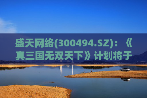 盛天网络(300494.SZ)：《真三国无双天下》计划将于今年内进行玩家测试、持续补充版本内容和深度