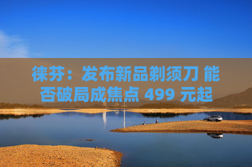 徕芬：发布新品剃须刀 能否破局成焦点 499 元起