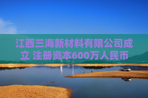 江西三海新材料有限公司成立 注册资本600万人民币