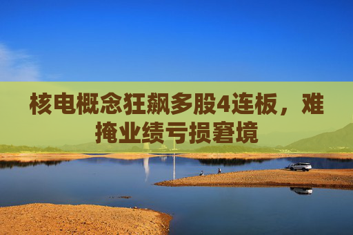 核电概念狂飙多股4连板，难掩业绩亏损窘境  第1张