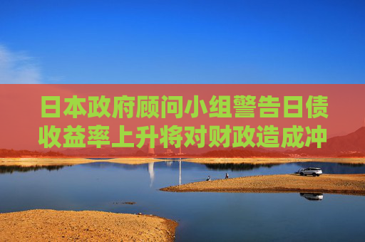 日本政府顾问小组警告日债收益率上升将对财政造成冲击