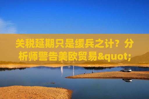 关税延期只是缓兵之计？分析师警告美欧贸易"较量远未结束"