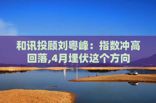 和讯投顾刘粤峰：指数冲高回落,4月埋伏这个方向