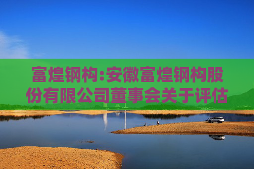 富煌钢构:安徽富煌钢构股份有限公司董事会关于评估机构的独立性、评估假设前提的合理性、评估方法与评估目的的相关性及评估定价的公允性的说明  第1张
