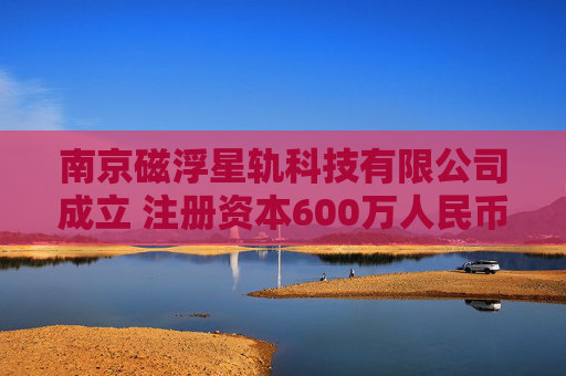 南京磁浮星轨科技有限公司成立 注册资本600万人民币