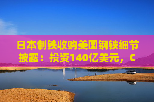 日本制铁收购美国钢铁细节披露：投资140亿美元，CEO和大部分董事将是美国人