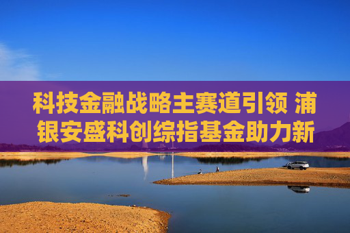 科技金融战略主赛道引领 浦银安盛科创综指基金助力新质生产力发展  第1张