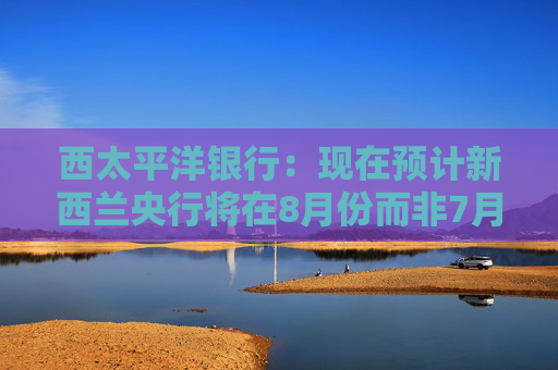 西太平洋银行：现在预计新西兰央行将在8月份而非7月份将官方利率下调至3%