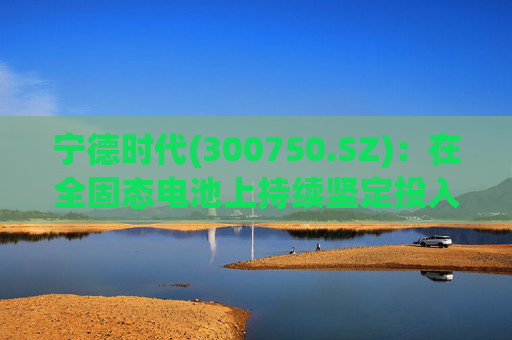 宁德时代(300750.SZ)：在全固态电池上持续坚定投入，2027年有望实现小批量生产