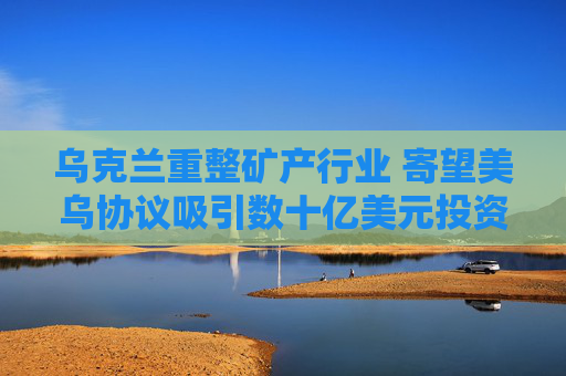乌克兰重整矿产行业 寄望美乌协议吸引数十亿美元投资