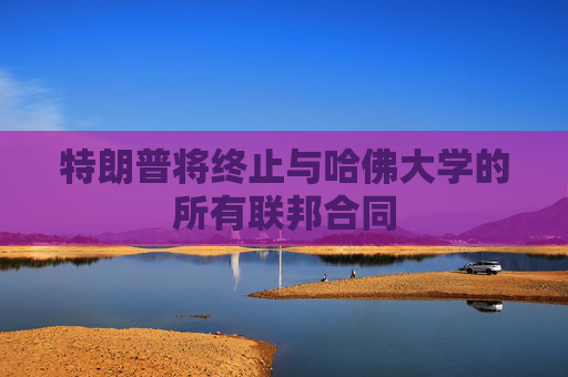 特朗普将终止与哈佛大学的所有联邦合同