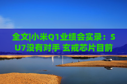 全文|小米Q1业绩会实录：SU7没有对手 玄戒芯片目前只给旗舰