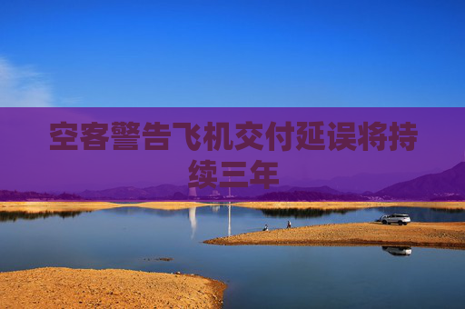 空客警告飞机交付延误将持续三年