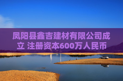 凤阳县鑫吉建材有限公司成立 注册资本600万人民币