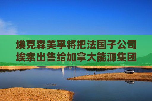埃克森美孚将把法国子公司埃索出售给加拿大能源集团
