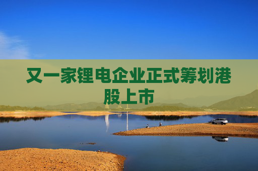 又一家锂电企业正式筹划港股上市