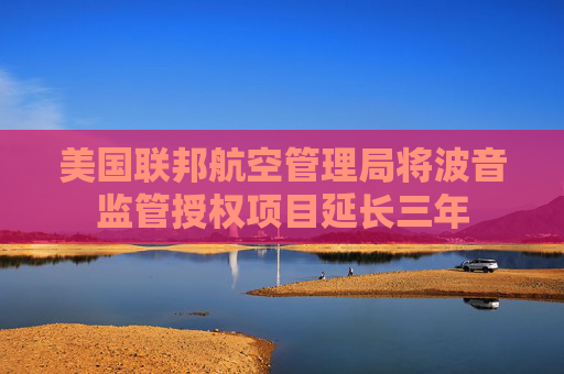美国联邦航空管理局将波音监管授权项目延长三年