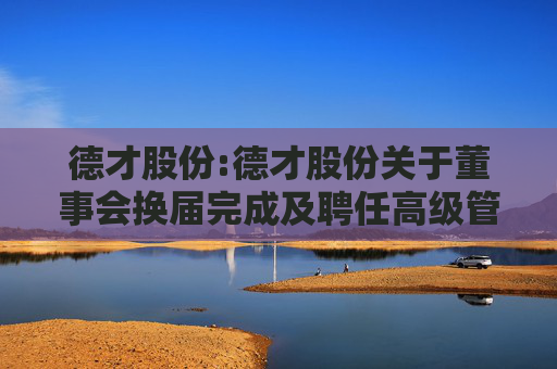 德才股份:德才股份关于董事会换届完成及聘任高级管理人员、证券事务代表的公告