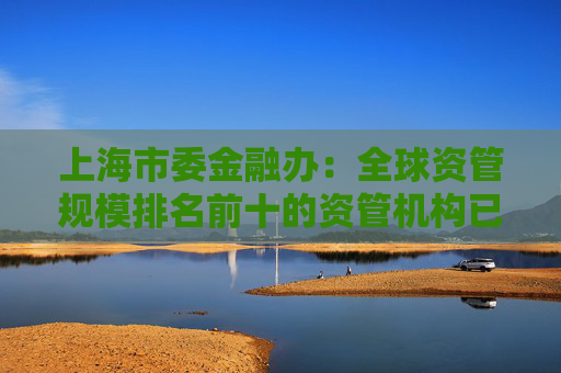 上海市委金融办：全球资管规模排名前十的资管机构已全部在上海开展业务