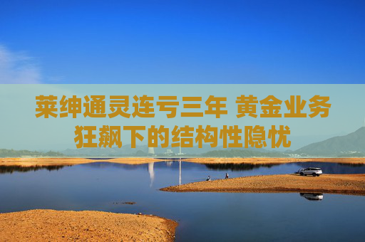 莱绅通灵连亏三年 黄金业务狂飙下的结构性隐忧  第1张