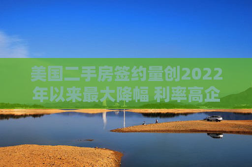 美国二手房签约量创2022年以来最大降幅 利率高企抑制需求
