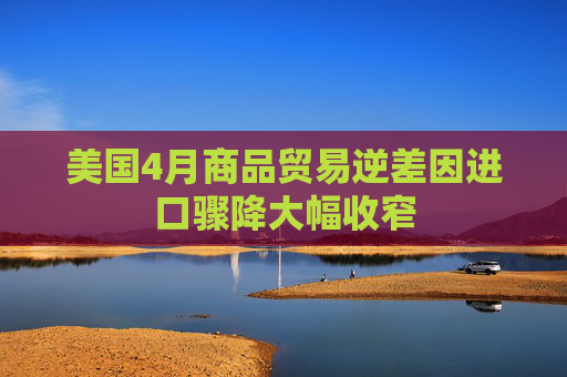 美国4月商品贸易逆差因进口骤降大幅收窄