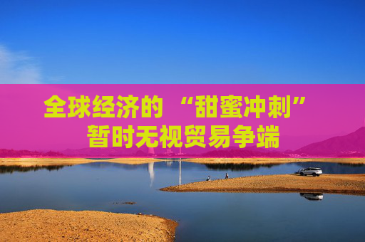 全球经济的 “甜蜜冲刺” 暂时无视贸易争端
