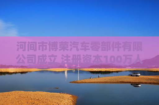 河间市博荣汽车零部件有限公司成立 注册资本100万人民币