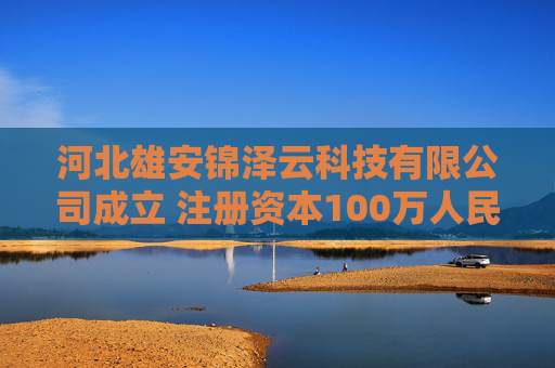 河北雄安锦泽云科技有限公司成立 注册资本100万人民币