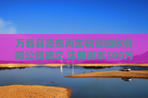 万载县贤东再生物资回收有限公司成立 注册资本100万人民币