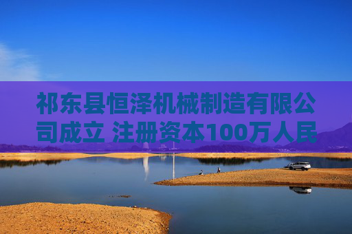 祁东县恒泽机械制造有限公司成立 注册资本100万人民币