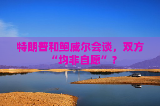 特朗普和鲍威尔会谈，双方“均非自愿”？