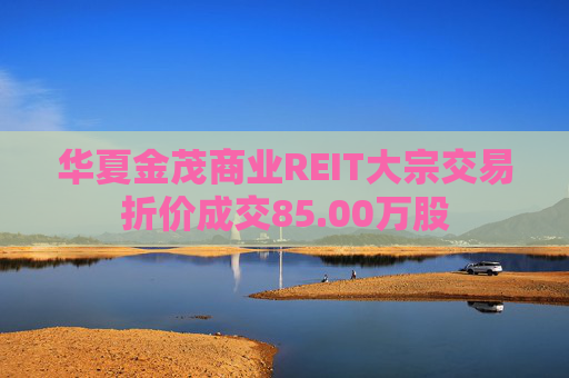 华夏金茂商业REIT大宗交易折价成交85.00万股