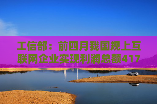 工信部：前四月我国规上互联网企业实现利润总额417.3亿元，同比下降10.8%；研发经费291.5亿元，同比增长4.8%