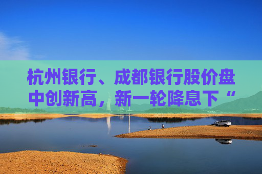 杭州银行、成都银行股价盘中创新高，新一轮降息下“买银行股比定期存款划算”引发热议